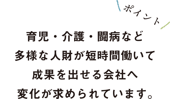 育児・介護・闘病など多様な人財が短時間働いて成果を出せる会社へ変化が求められています。